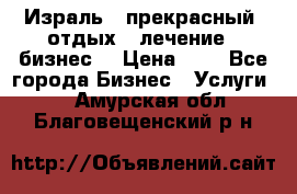 Израль - прекрасный  отдых - лечение - бизнес  › Цена ­ 1 - Все города Бизнес » Услуги   . Амурская обл.,Благовещенский р-н